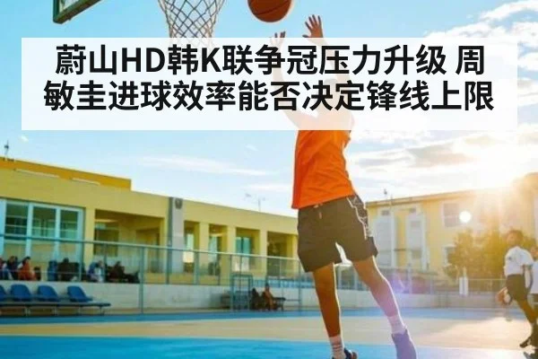 蔚山HD韩K联争冠压力升级 周敏圭进球效率能否决定锋线上限