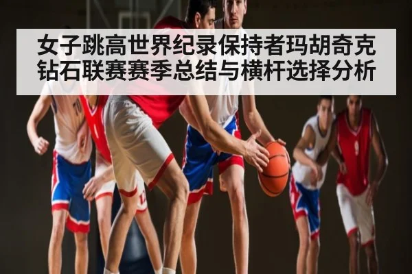 女子跳高世界纪录保持者玛胡奇克钻石联赛赛季总结与横杆选择分析